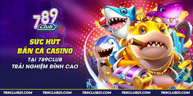 7 suc hut ban ca casino tai 789club trai nghiem dinh cao